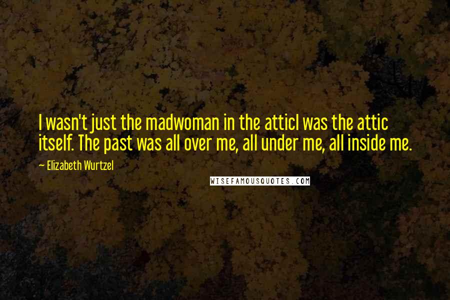 Elizabeth Wurtzel Quotes: I wasn't just the madwoman in the atticI was the attic itself. The past was all over me, all under me, all inside me.