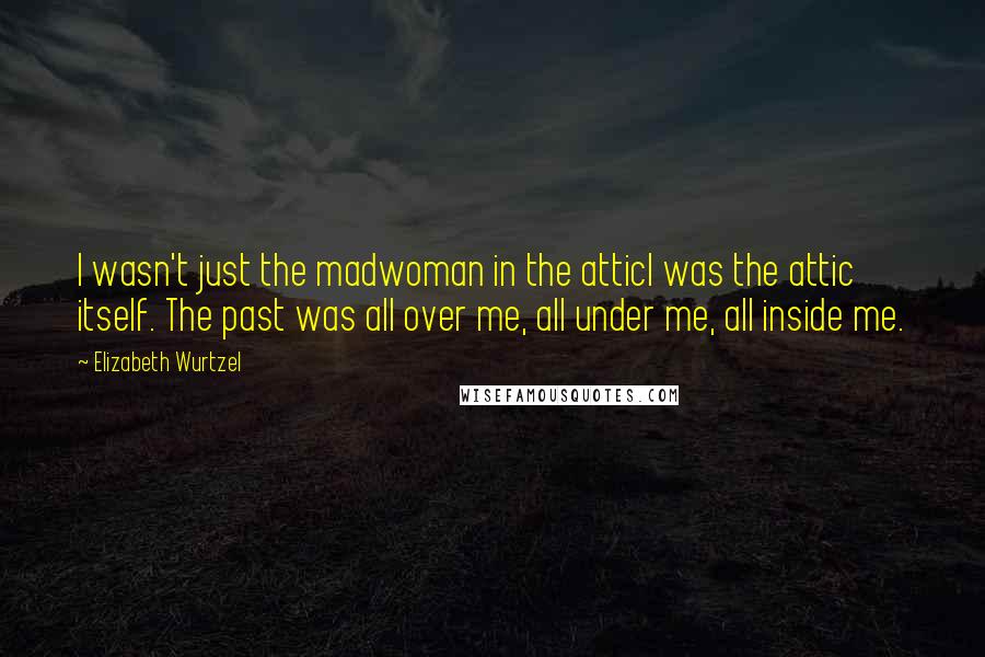 Elizabeth Wurtzel Quotes: I wasn't just the madwoman in the atticI was the attic itself. The past was all over me, all under me, all inside me.