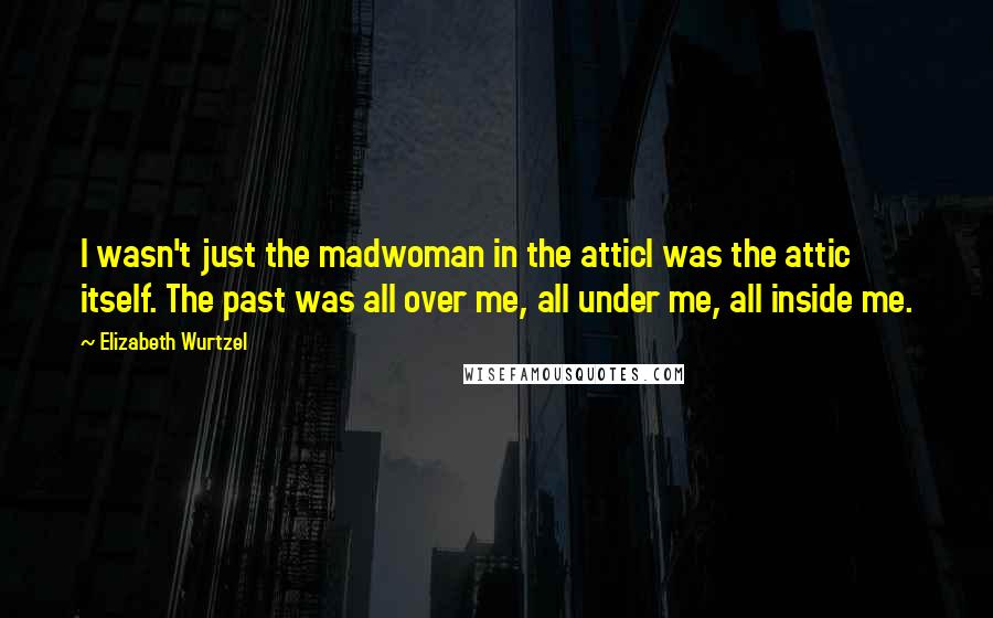 Elizabeth Wurtzel Quotes: I wasn't just the madwoman in the atticI was the attic itself. The past was all over me, all under me, all inside me.