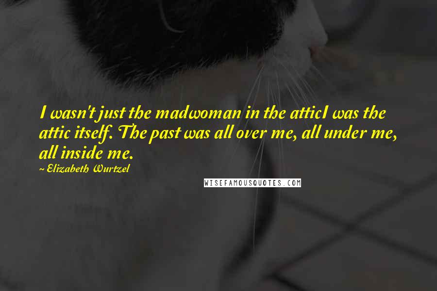 Elizabeth Wurtzel Quotes: I wasn't just the madwoman in the atticI was the attic itself. The past was all over me, all under me, all inside me.