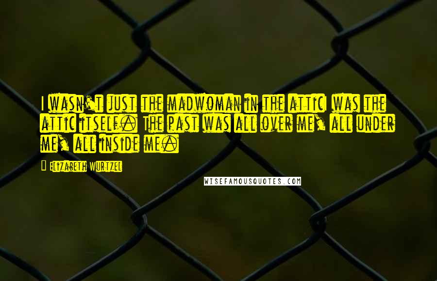 Elizabeth Wurtzel Quotes: I wasn't just the madwoman in the atticI was the attic itself. The past was all over me, all under me, all inside me.