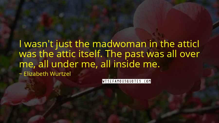 Elizabeth Wurtzel Quotes: I wasn't just the madwoman in the atticI was the attic itself. The past was all over me, all under me, all inside me.