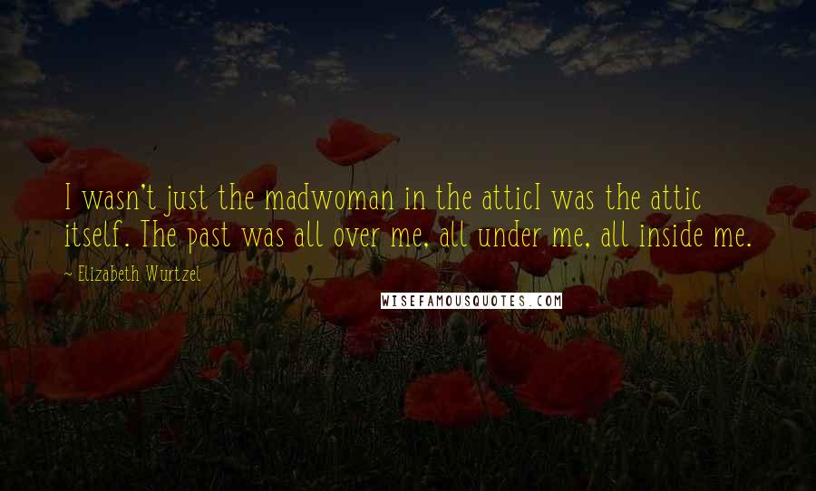 Elizabeth Wurtzel Quotes: I wasn't just the madwoman in the atticI was the attic itself. The past was all over me, all under me, all inside me.