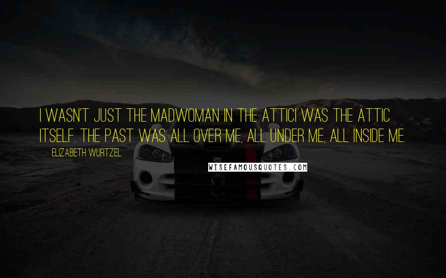 Elizabeth Wurtzel Quotes: I wasn't just the madwoman in the atticI was the attic itself. The past was all over me, all under me, all inside me.