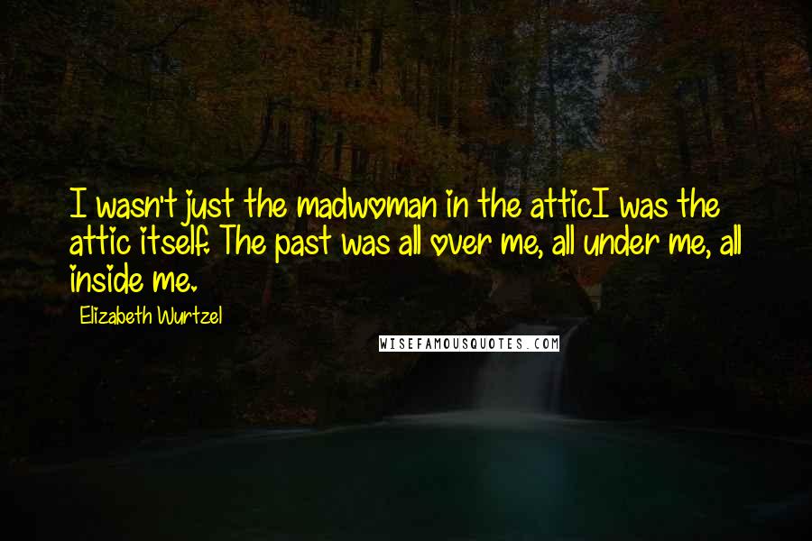 Elizabeth Wurtzel Quotes: I wasn't just the madwoman in the atticI was the attic itself. The past was all over me, all under me, all inside me.