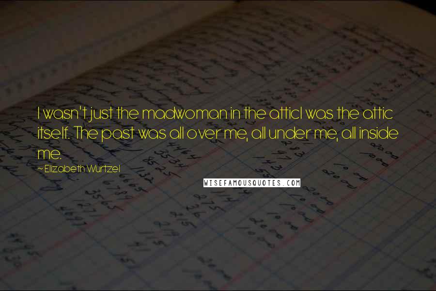 Elizabeth Wurtzel Quotes: I wasn't just the madwoman in the atticI was the attic itself. The past was all over me, all under me, all inside me.