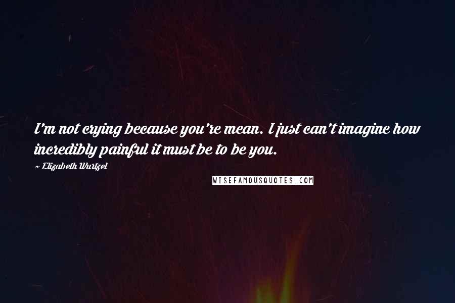 Elizabeth Wurtzel Quotes: I'm not crying because you're mean. I just can't imagine how incredibly painful it must be to be you.