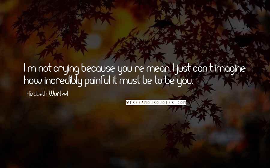 Elizabeth Wurtzel Quotes: I'm not crying because you're mean. I just can't imagine how incredibly painful it must be to be you.