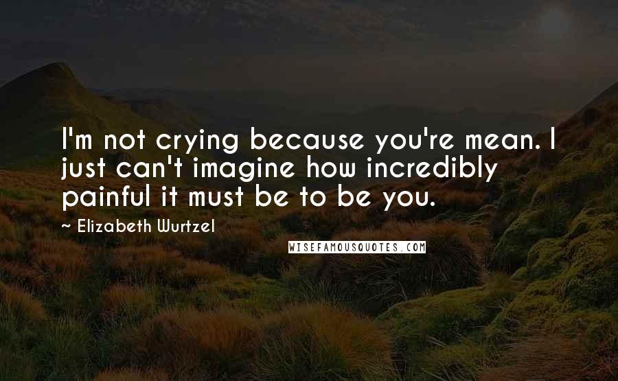 Elizabeth Wurtzel Quotes: I'm not crying because you're mean. I just can't imagine how incredibly painful it must be to be you.