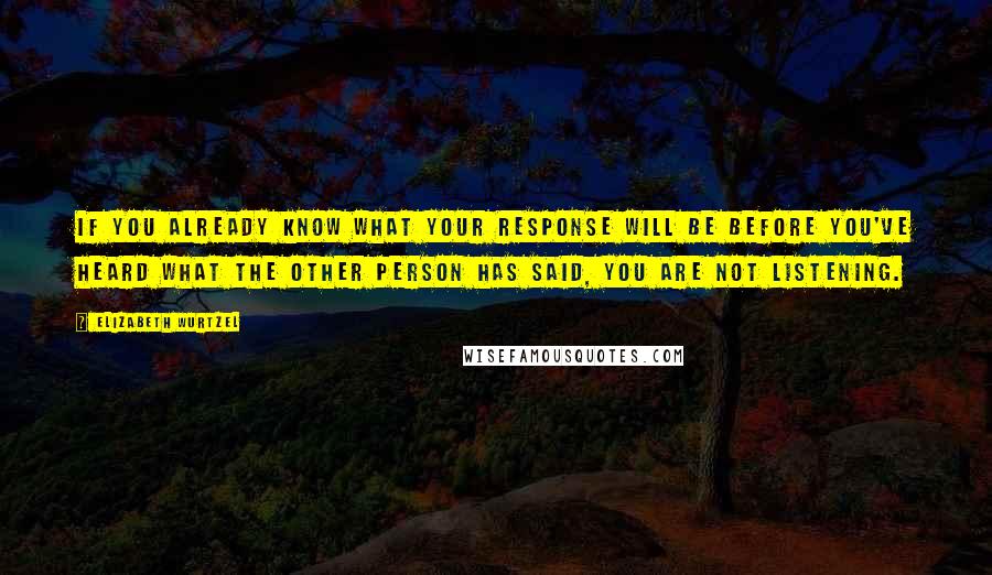 Elizabeth Wurtzel Quotes: If you already know what your response will be before you've heard what the other person has said, you are not listening.