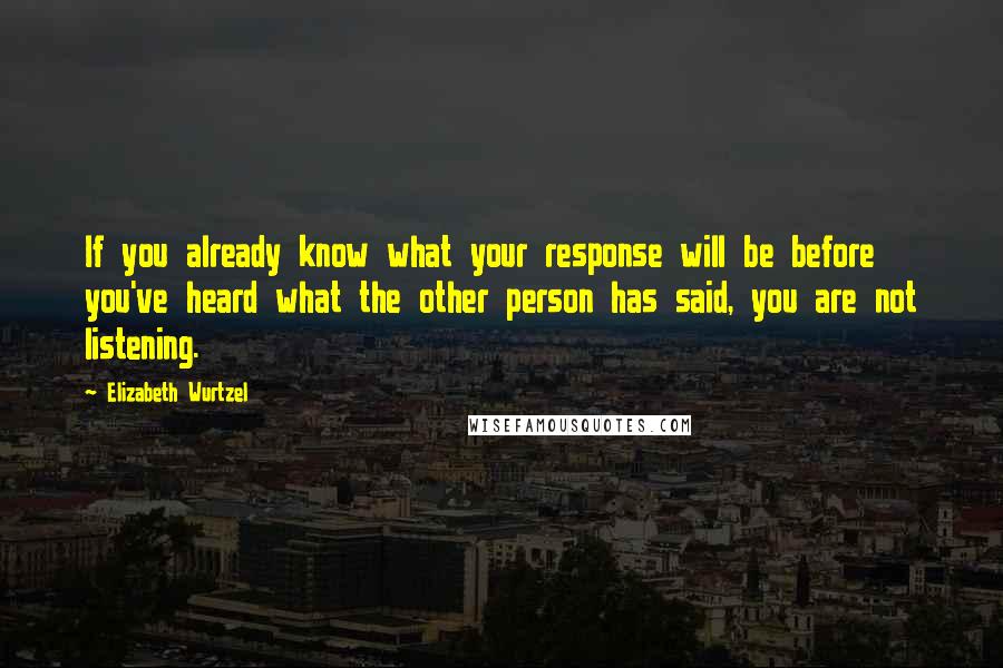 Elizabeth Wurtzel Quotes: If you already know what your response will be before you've heard what the other person has said, you are not listening.