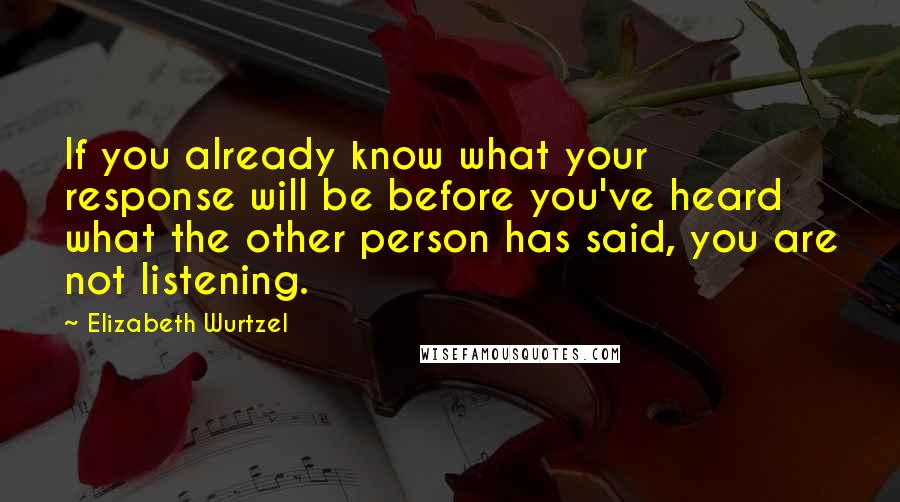 Elizabeth Wurtzel Quotes: If you already know what your response will be before you've heard what the other person has said, you are not listening.