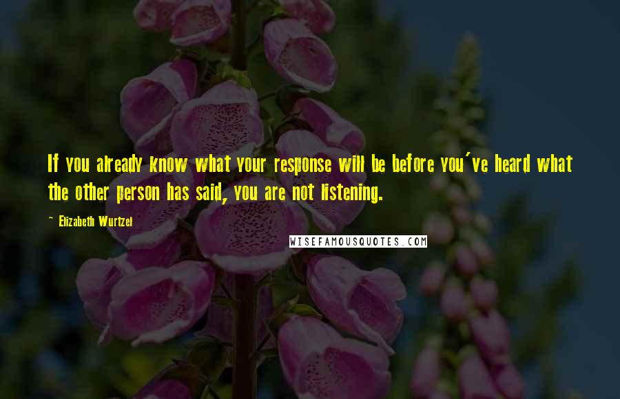 Elizabeth Wurtzel Quotes: If you already know what your response will be before you've heard what the other person has said, you are not listening.