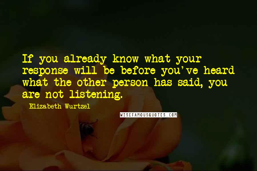 Elizabeth Wurtzel Quotes: If you already know what your response will be before you've heard what the other person has said, you are not listening.