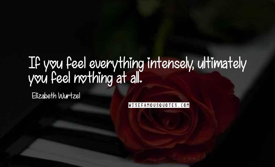 Elizabeth Wurtzel Quotes: If you feel everything intensely, ultimately you feel nothing at all.