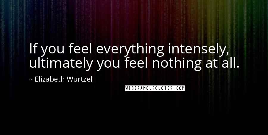 Elizabeth Wurtzel Quotes: If you feel everything intensely, ultimately you feel nothing at all.