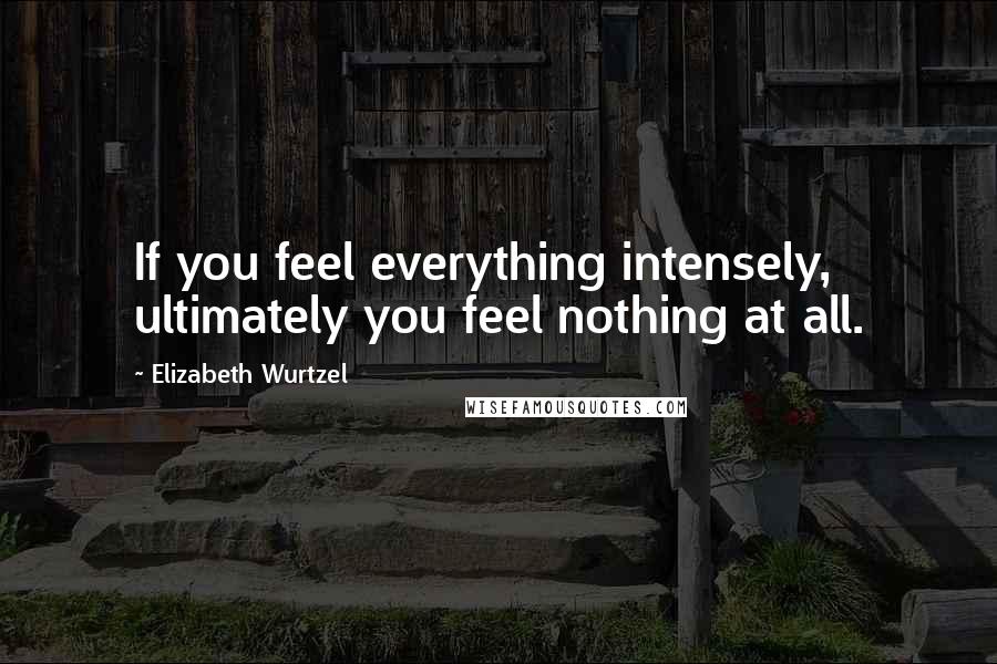 Elizabeth Wurtzel Quotes: If you feel everything intensely, ultimately you feel nothing at all.