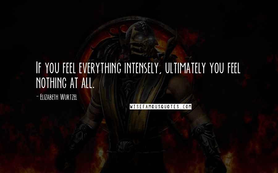 Elizabeth Wurtzel Quotes: If you feel everything intensely, ultimately you feel nothing at all.