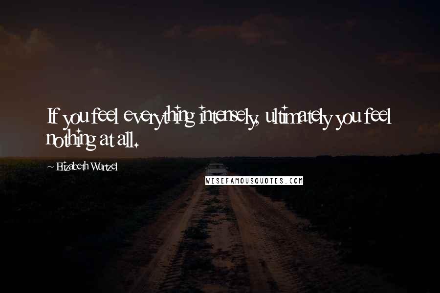 Elizabeth Wurtzel Quotes: If you feel everything intensely, ultimately you feel nothing at all.