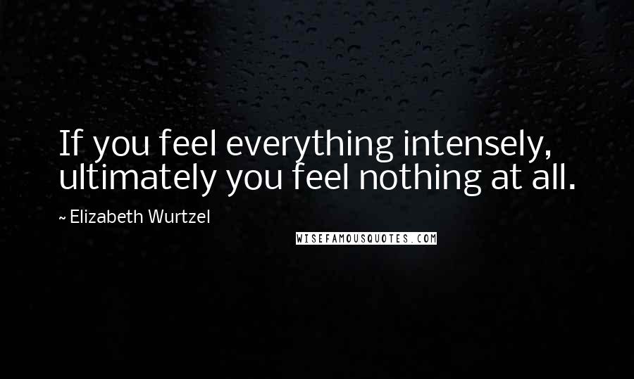 Elizabeth Wurtzel Quotes: If you feel everything intensely, ultimately you feel nothing at all.