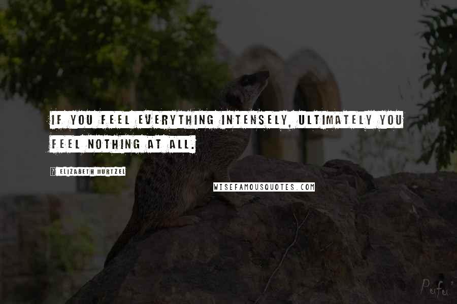 Elizabeth Wurtzel Quotes: If you feel everything intensely, ultimately you feel nothing at all.