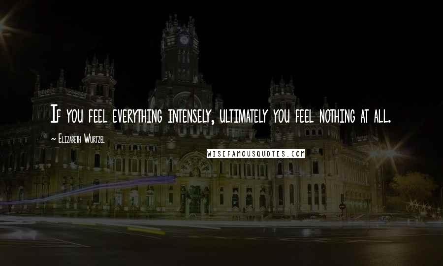 Elizabeth Wurtzel Quotes: If you feel everything intensely, ultimately you feel nothing at all.