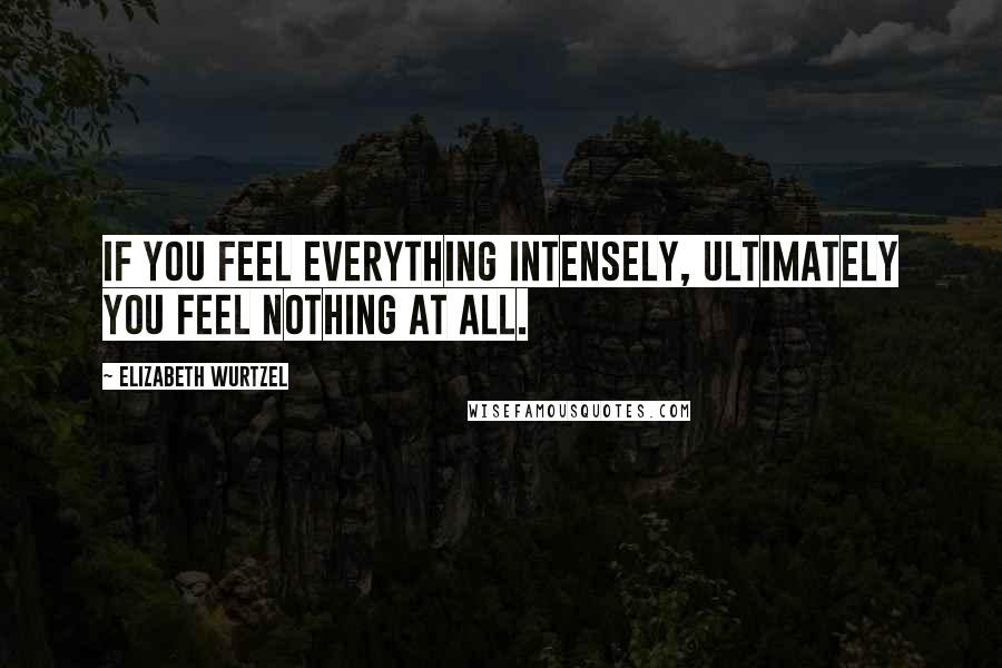 Elizabeth Wurtzel Quotes: If you feel everything intensely, ultimately you feel nothing at all.