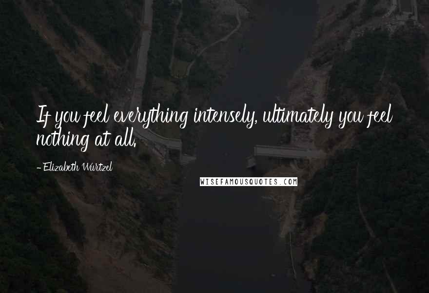 Elizabeth Wurtzel Quotes: If you feel everything intensely, ultimately you feel nothing at all.