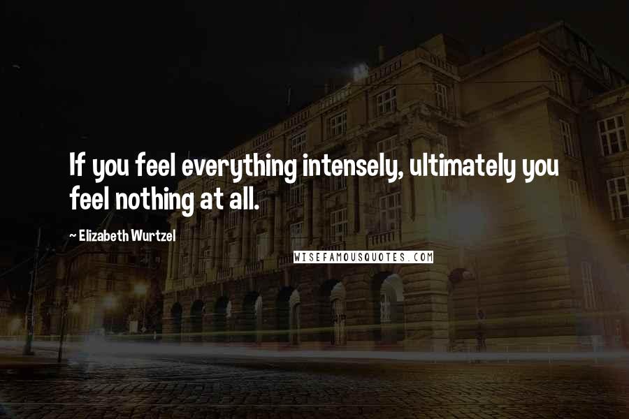 Elizabeth Wurtzel Quotes: If you feel everything intensely, ultimately you feel nothing at all.