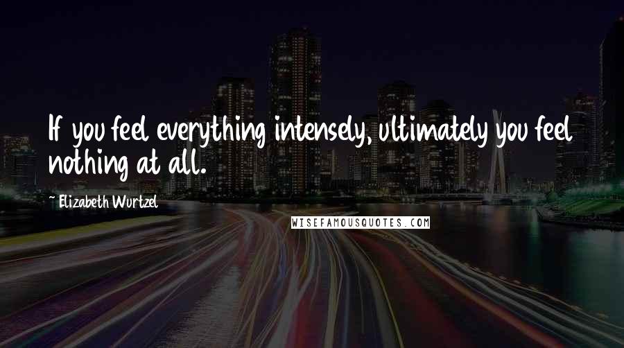 Elizabeth Wurtzel Quotes: If you feel everything intensely, ultimately you feel nothing at all.