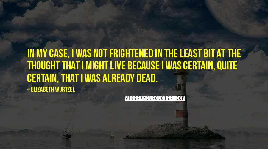 Elizabeth Wurtzel Quotes: In my case, I was not frightened in the least bit at the thought that I might live because I was certain, quite certain, that I was already dead.