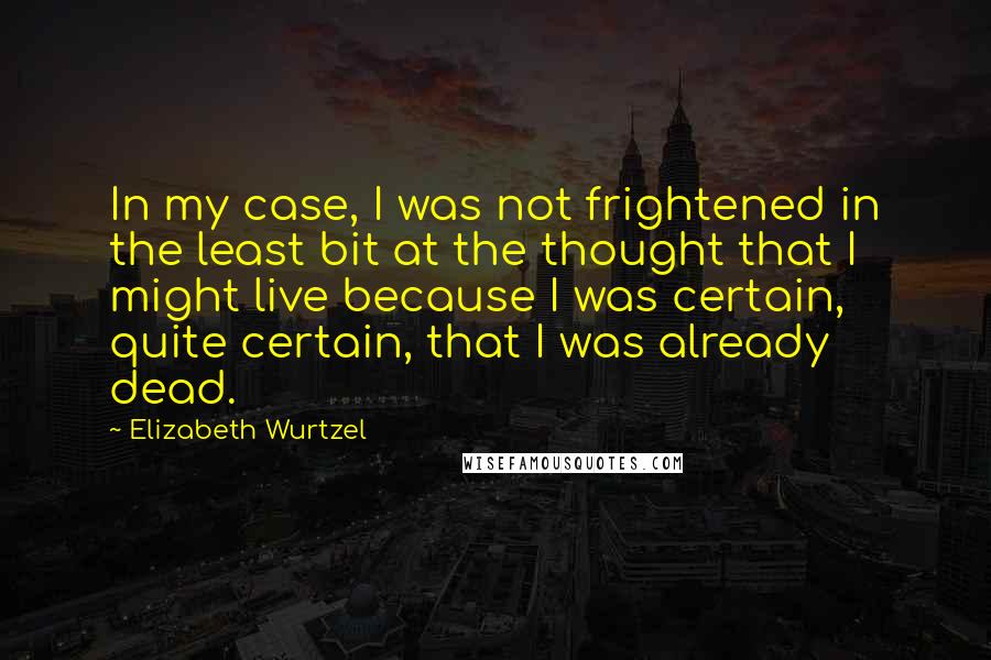 Elizabeth Wurtzel Quotes: In my case, I was not frightened in the least bit at the thought that I might live because I was certain, quite certain, that I was already dead.