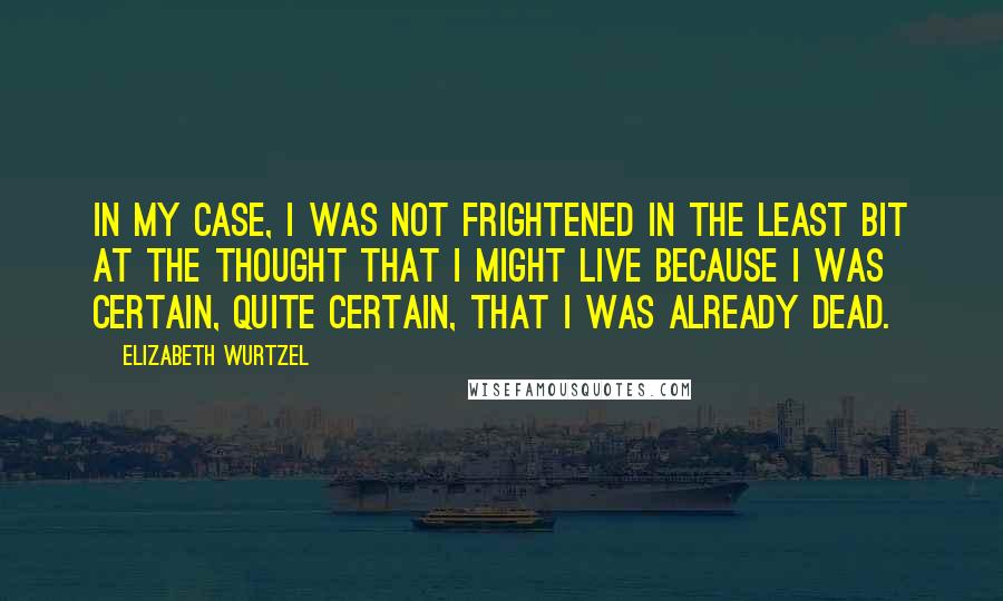 Elizabeth Wurtzel Quotes: In my case, I was not frightened in the least bit at the thought that I might live because I was certain, quite certain, that I was already dead.