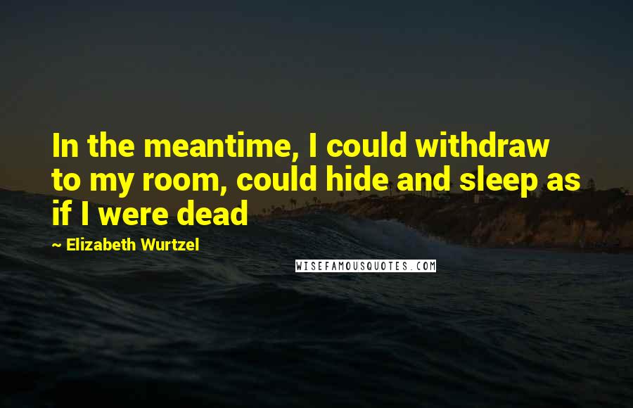 Elizabeth Wurtzel Quotes: In the meantime, I could withdraw to my room, could hide and sleep as if I were dead