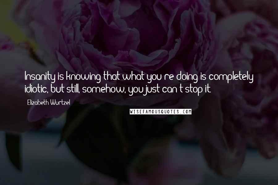 Elizabeth Wurtzel Quotes: Insanity is knowing that what you're doing is completely idiotic, but still, somehow, you just can't stop it.