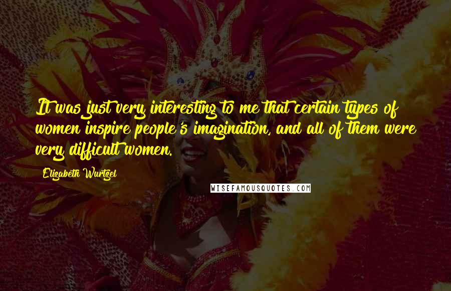 Elizabeth Wurtzel Quotes: It was just very interesting to me that certain types of women inspire people's imagination, and all of them were very difficult women.