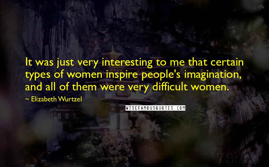 Elizabeth Wurtzel Quotes: It was just very interesting to me that certain types of women inspire people's imagination, and all of them were very difficult women.