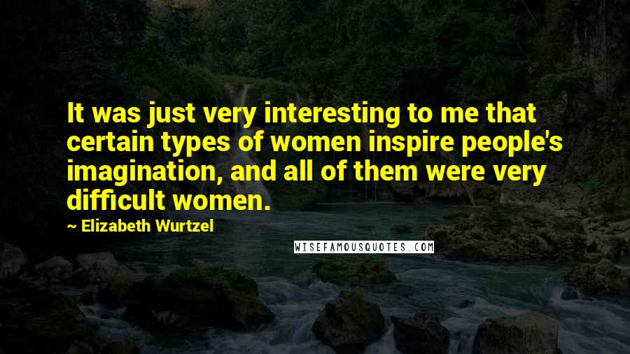 Elizabeth Wurtzel Quotes: It was just very interesting to me that certain types of women inspire people's imagination, and all of them were very difficult women.