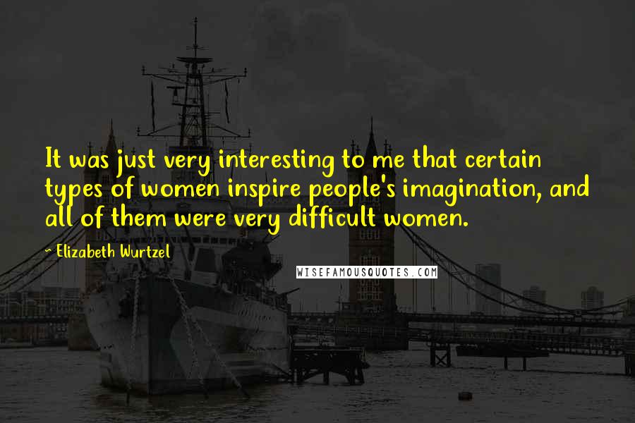Elizabeth Wurtzel Quotes: It was just very interesting to me that certain types of women inspire people's imagination, and all of them were very difficult women.