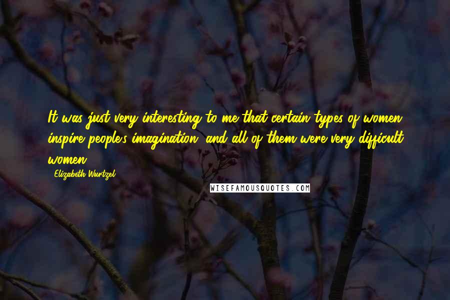 Elizabeth Wurtzel Quotes: It was just very interesting to me that certain types of women inspire people's imagination, and all of them were very difficult women.
