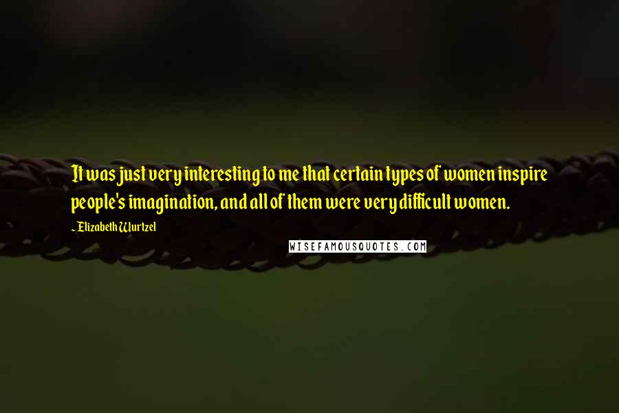 Elizabeth Wurtzel Quotes: It was just very interesting to me that certain types of women inspire people's imagination, and all of them were very difficult women.
