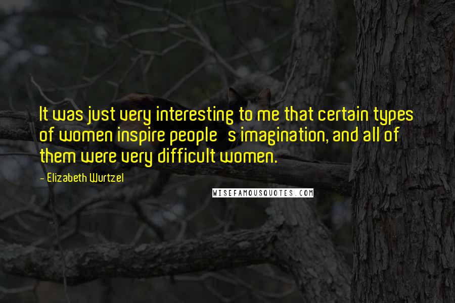Elizabeth Wurtzel Quotes: It was just very interesting to me that certain types of women inspire people's imagination, and all of them were very difficult women.