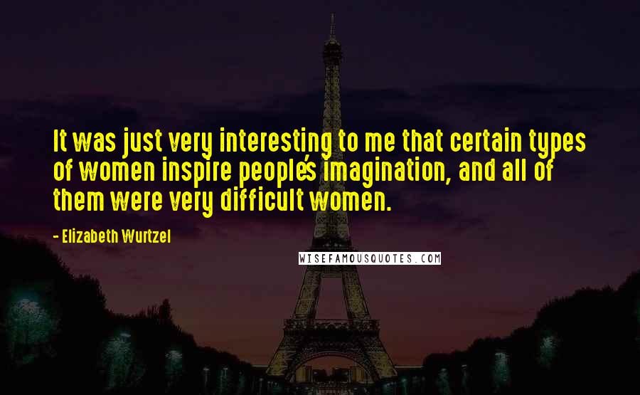 Elizabeth Wurtzel Quotes: It was just very interesting to me that certain types of women inspire people's imagination, and all of them were very difficult women.