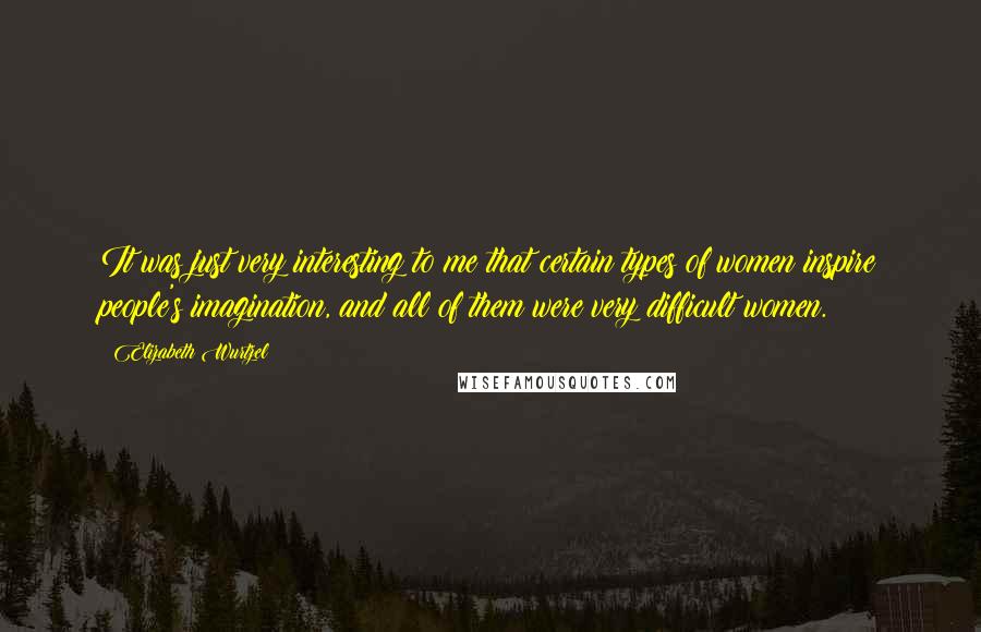 Elizabeth Wurtzel Quotes: It was just very interesting to me that certain types of women inspire people's imagination, and all of them were very difficult women.