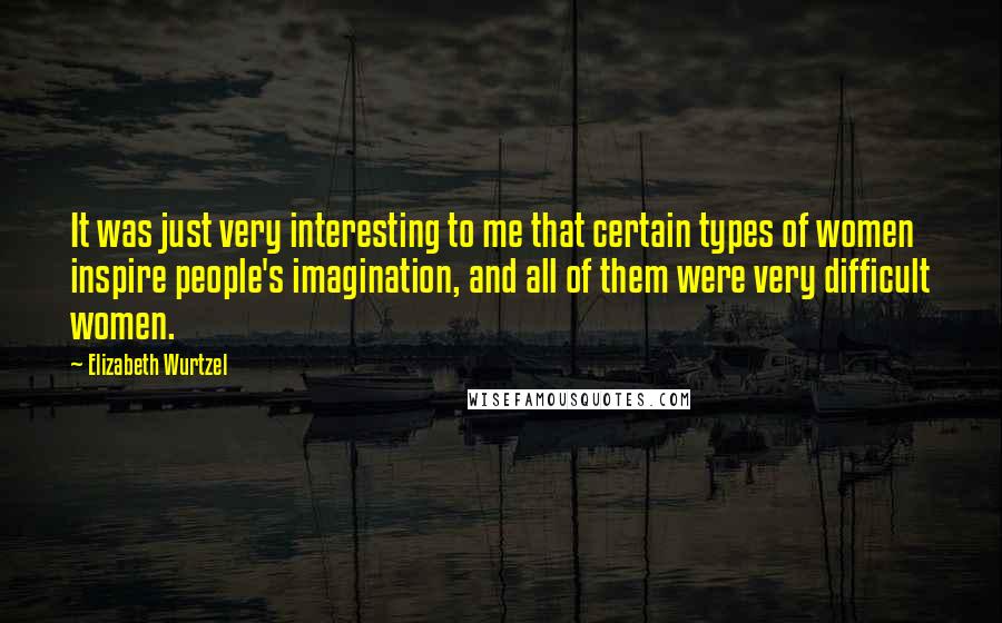 Elizabeth Wurtzel Quotes: It was just very interesting to me that certain types of women inspire people's imagination, and all of them were very difficult women.