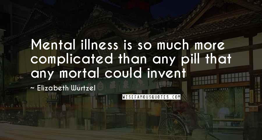 Elizabeth Wurtzel Quotes: Mental illness is so much more complicated than any pill that any mortal could invent