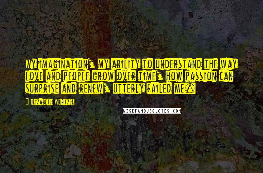 Elizabeth Wurtzel Quotes: My imagination, my ability to understand the way love and people grow over time, how passion can surprise and renew, utterly failed me.