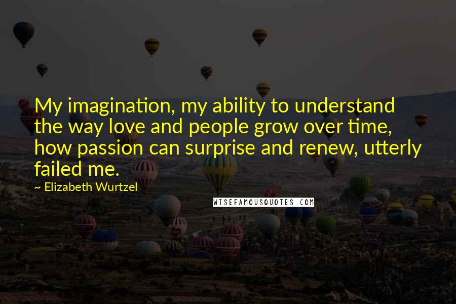 Elizabeth Wurtzel Quotes: My imagination, my ability to understand the way love and people grow over time, how passion can surprise and renew, utterly failed me.