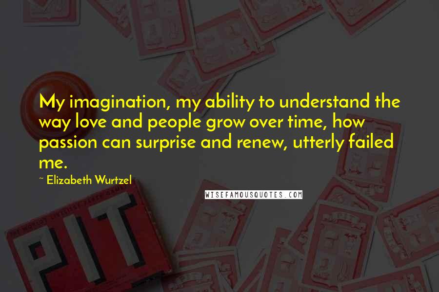 Elizabeth Wurtzel Quotes: My imagination, my ability to understand the way love and people grow over time, how passion can surprise and renew, utterly failed me.