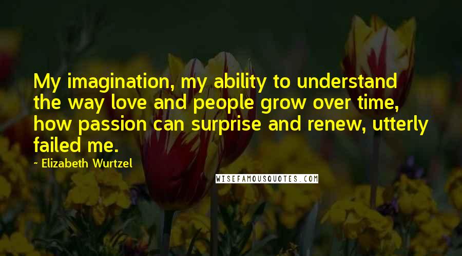 Elizabeth Wurtzel Quotes: My imagination, my ability to understand the way love and people grow over time, how passion can surprise and renew, utterly failed me.